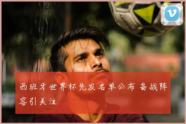 西班牙世界杯先发名单公布 备战阵容引关注