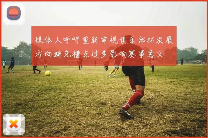 媒体人呼吁重新审视俱乐部杯发展方向避免槽点过多影响赛事意义