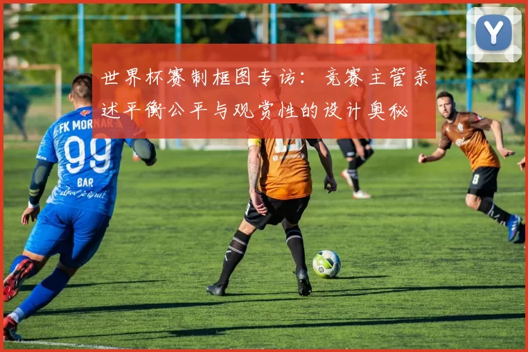 世界杯赛制框图专访：竞赛主管亲述平衡公平与观赏性的设计奥秘