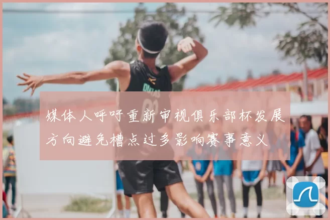 媒体人呼吁重新审视俱乐部杯发展方向避免槽点过多影响赛事意义