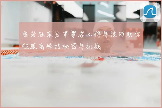 陈芳独家分享攀岩心得与技巧助你征服高峰的秘密与挑战