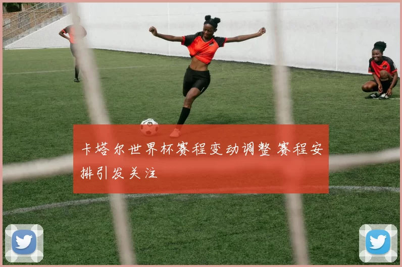 卡塔尔世界杯赛程变动调整 赛程安排引发关注