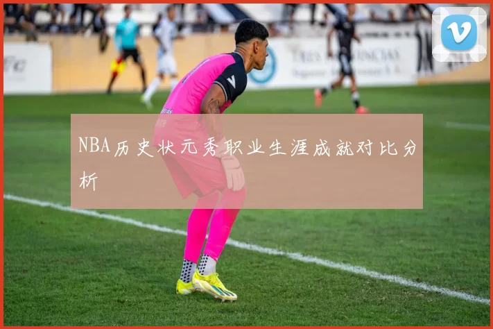 NBA历史状元秀职业生涯成就对比分析