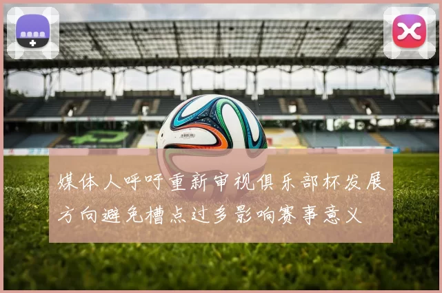 媒体人呼吁重新审视俱乐部杯发展方向避免槽点过多影响赛事意义