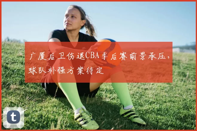 广厦后卫伤退CBA季后赛前景承压，球队补强方案待定