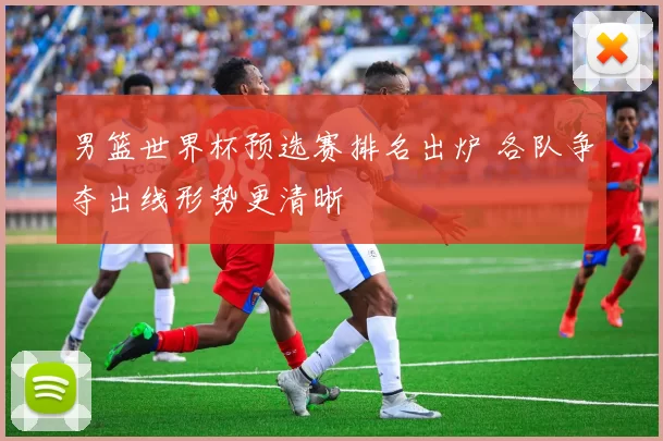 男篮世界杯预选赛排名出炉 各队争夺出线形势更清晰