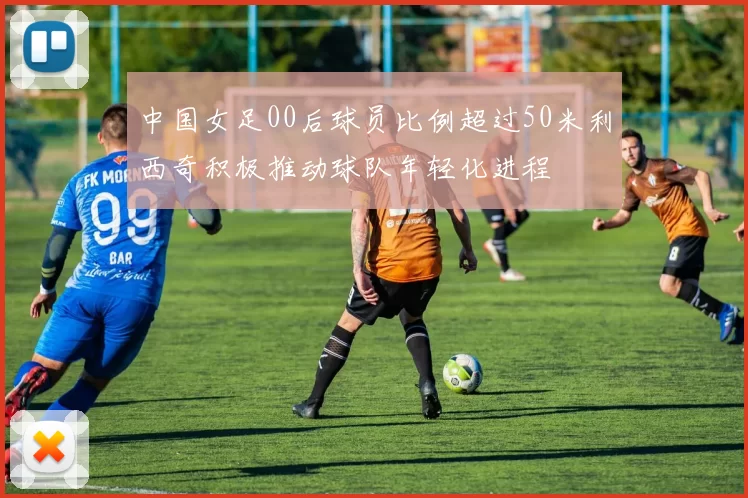 中国女足00后球员比例超过50米利西奇积极推动球队年轻化进程