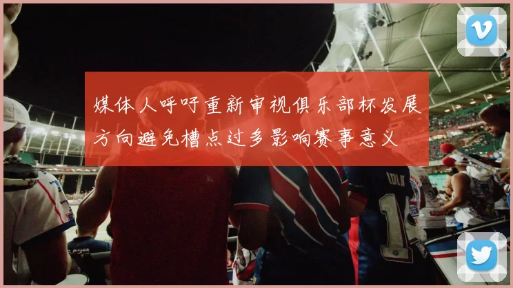 媒体人呼吁重新审视俱乐部杯发展方向避免槽点过多影响赛事意义