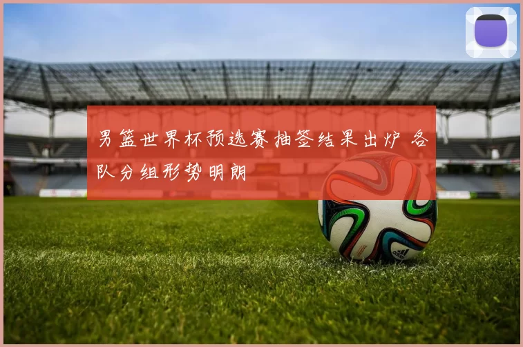 男篮世界杯预选赛抽签结果出炉 各队分组形势明朗
