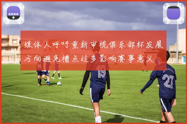 媒体人呼吁重新审视俱乐部杯发展方向避免槽点过多影响赛事意义