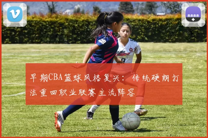 早期CBA篮球风格复兴：传统硬朗打法重回职业联赛主流阵容