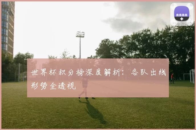 世界杯积分榜深度解析：各队出线形势全透视