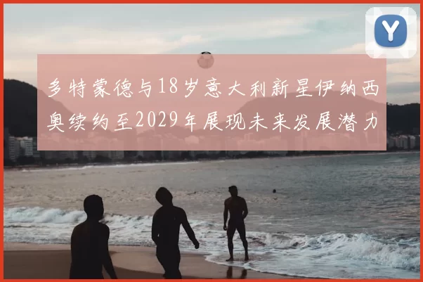 多特蒙德与18岁意大利新星伊纳西奥续约至2029年展现未来发展潜力