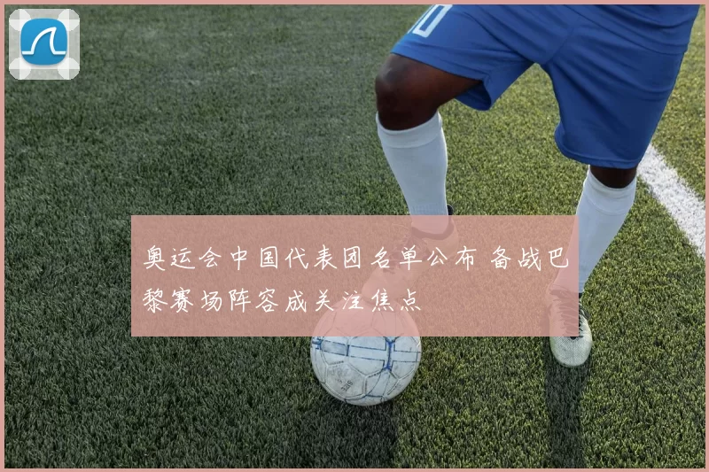 奥运会中国代表团名单公布 备战巴黎赛场阵容成关注焦点