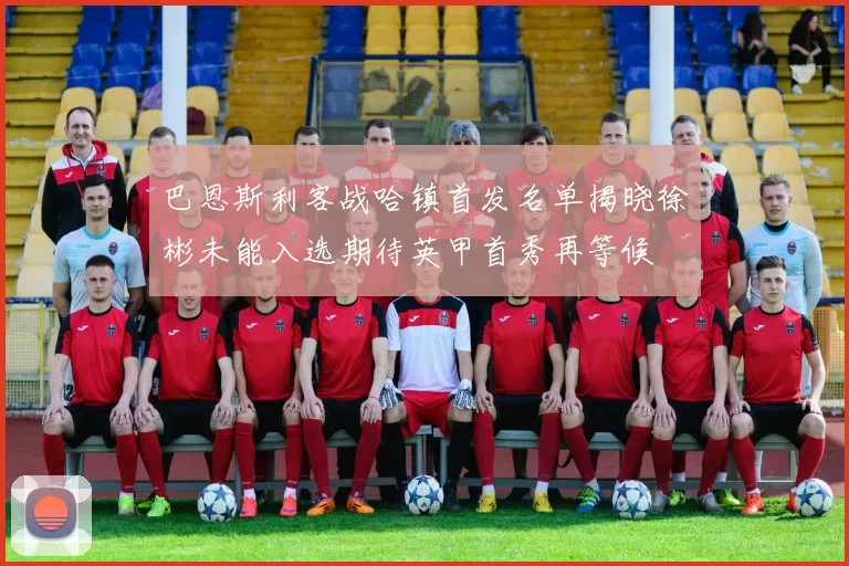 巴恩斯利客战哈镇首发名单揭晓徐彬未能入选期待英甲首秀再等候