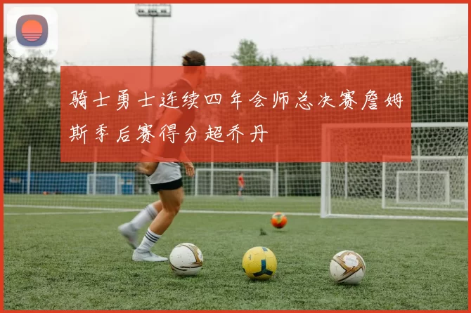 骑士勇士连续四年会师总决赛詹姆斯季后赛得分超乔丹