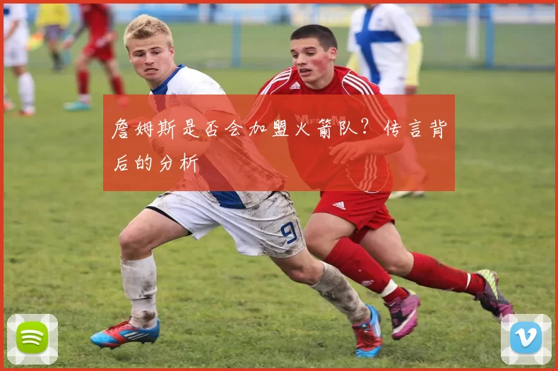 詹姆斯是否会加盟火箭队？传言背后的分析