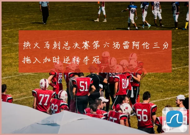 热火马刺总决赛第六场雷阿伦三分拖入加时逆转夺冠