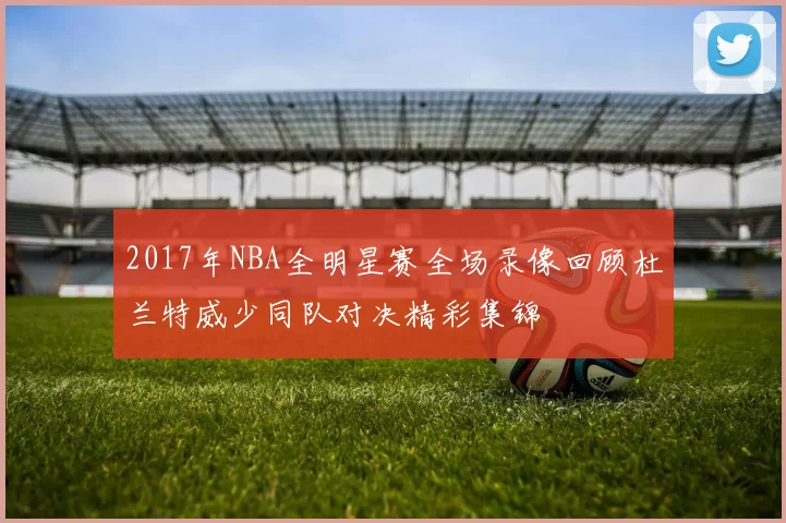 2017年NBA全明星赛全场录像回顾杜兰特威少同队对决精彩集锦
