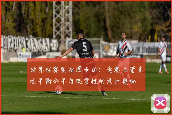 世界杯赛制框图专访：竞赛主管亲述平衡公平与观赏性的设计奥秘