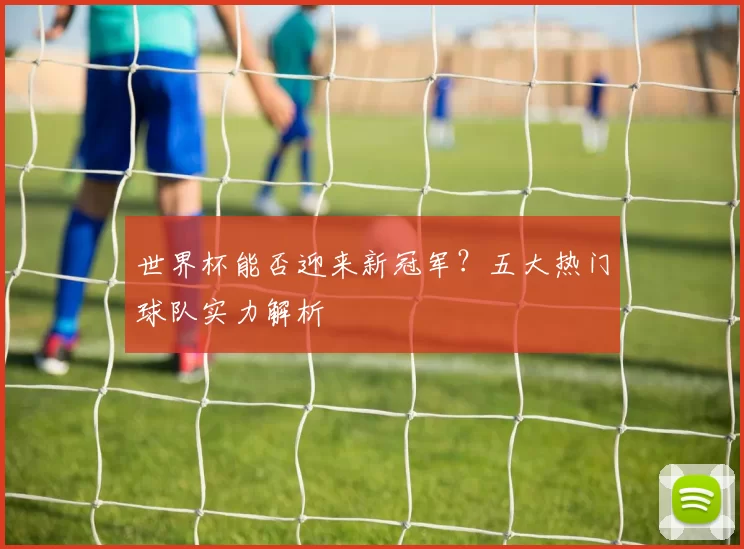 世界杯能否迎来新冠军？五大热门球队实力解析