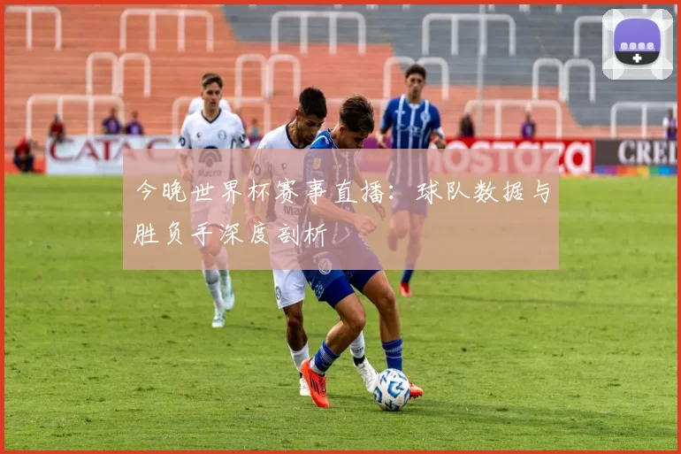 今晚世界杯赛事直播：球队数据与胜负手深度剖析