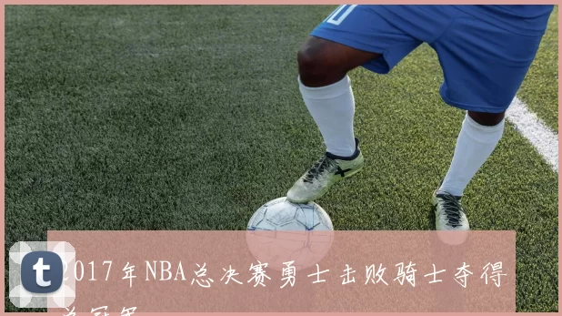 2017年NBA总决赛勇士击败骑士夺得总冠军