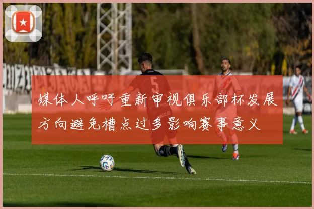 媒体人呼吁重新审视俱乐部杯发展方向避免槽点过多影响赛事意义