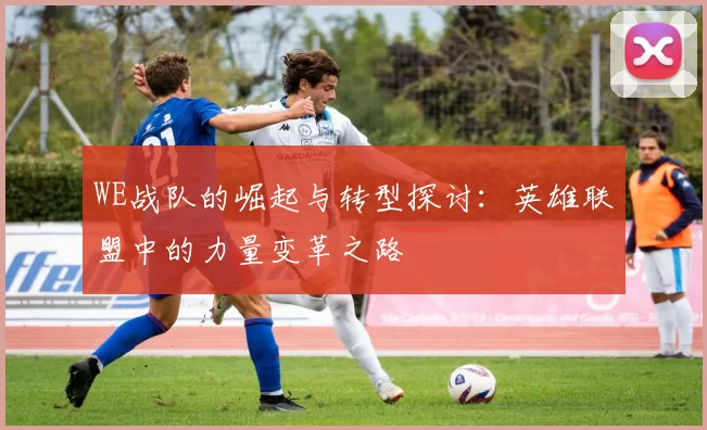 WE战队的崛起与转型探讨:英雄联盟中的力量变革之路