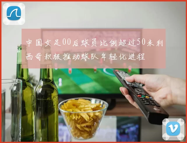 中国女足00后球员比例超过50米利西奇积极推动球队年轻化进程