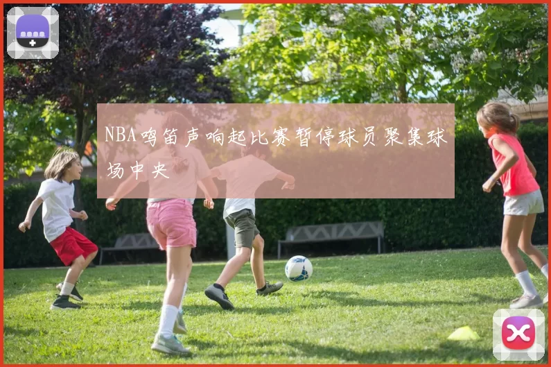 NBA鸣笛声响起比赛暂停球员聚集球场中央