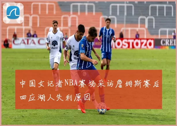 中国女记者NBA赛场采访詹姆斯赛后回应湖人失利原因