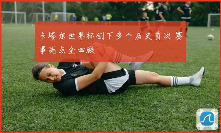 卡塔尔世界杯创下多个历史首次 赛事亮点全回顾
