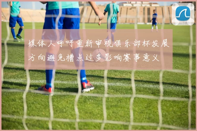 媒体人呼吁重新审视俱乐部杯发展方向避免槽点过多影响赛事意义
