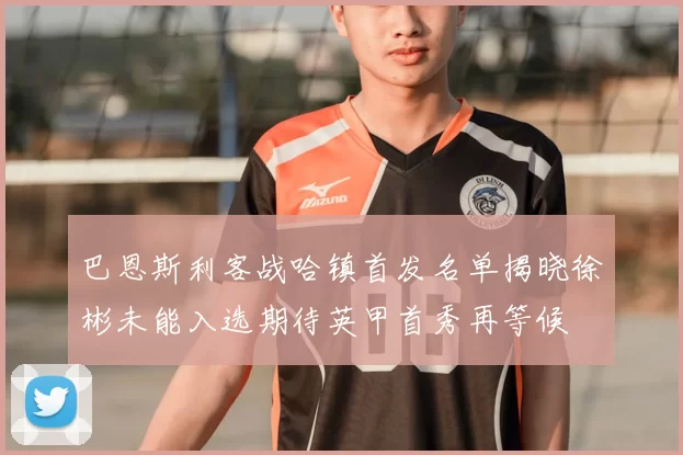 巴恩斯利客战哈镇首发名单揭晓徐彬未能入选期待英甲首秀再等候