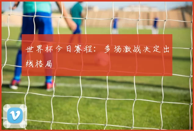 世界杯今日赛程:多场激战决定出线格局