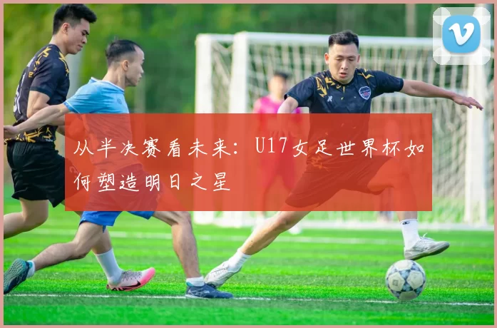 从半决赛看未来：U17女足世界杯如何塑造明日之星