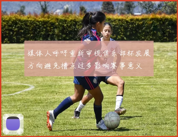 媒体人呼吁重新审视俱乐部杯发展方向避免槽点过多影响赛事意义