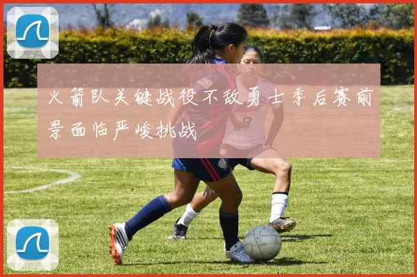 火箭队关键战役不敌勇士季后赛前景面临严峻挑战