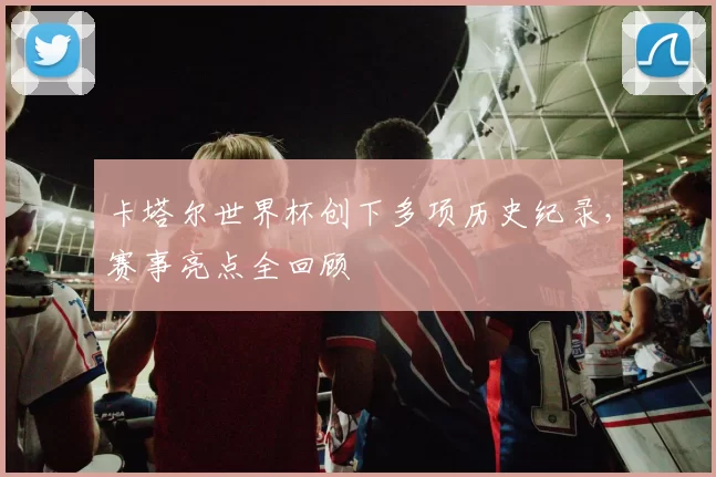 卡塔尔世界杯创下多项历史纪录，赛事亮点全回顾