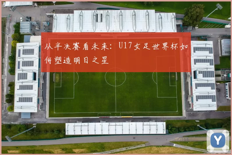 从半决赛看未来:U17女足世界杯如何塑造明日之星