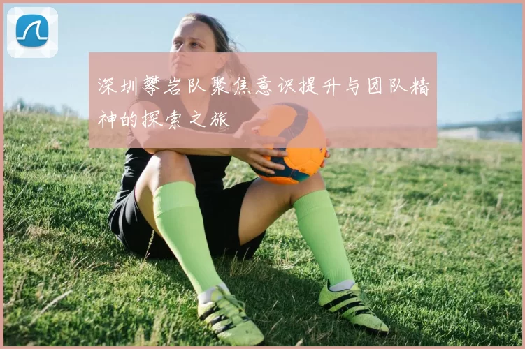 深圳攀岩队聚焦意识提升与团队精神的探索之旅